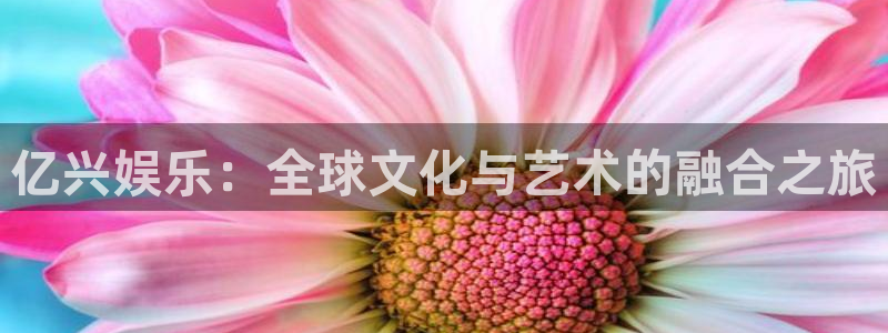 bg大游娱乐：亿兴娱乐：全球文化与艺术的融合之旅